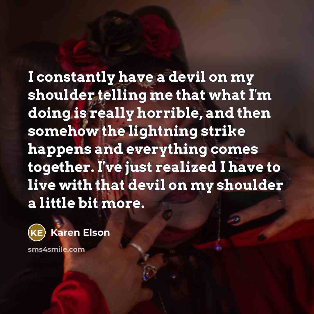 “I constantly have a devil on my shoulder telling me that what I'm doing is really horrible, and then somehow the lightning strike happens and everything comes together. I've just realized I have to live with that devil on my shoulder a little bit more.” quote by Karen Elson