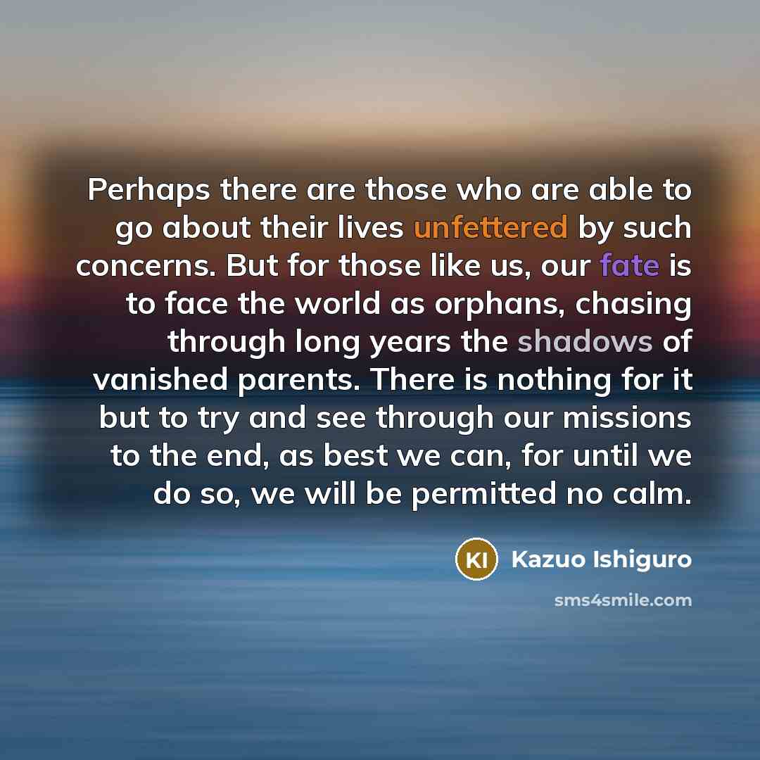 “Perhaps there are those who are able to go about their lives unfettered by such concerns. But for those like us, our fate is to face the world as orphans, chasing through long years the shadows of vanished parents. There is nothing for it but to try and see through our missions to the end, as best…” quote by Kazuo Ishiguro