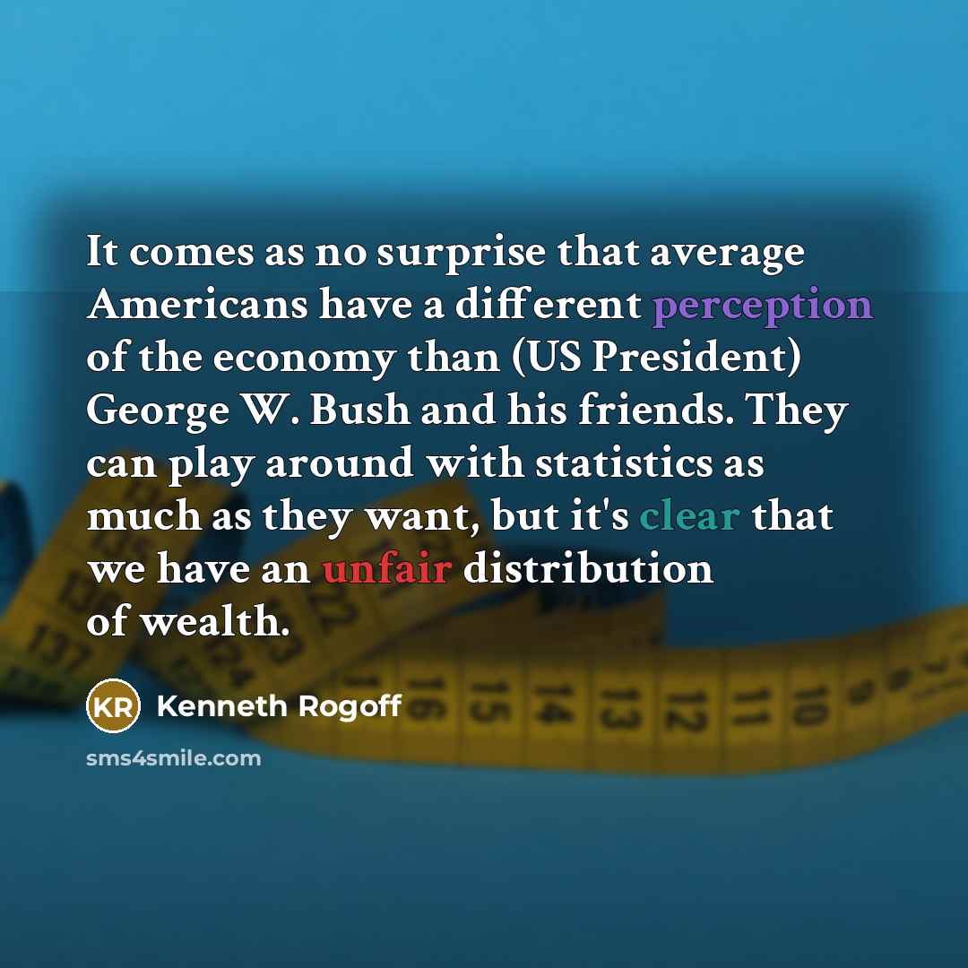“It comes as no surprise that average Americans have a different perception of the economy than (US President) George W. Bush and his friends. They can play around with statistics as much as they want, but it's clear that we have an unfair distribution of wealth.” quote by Kenneth Rogoff