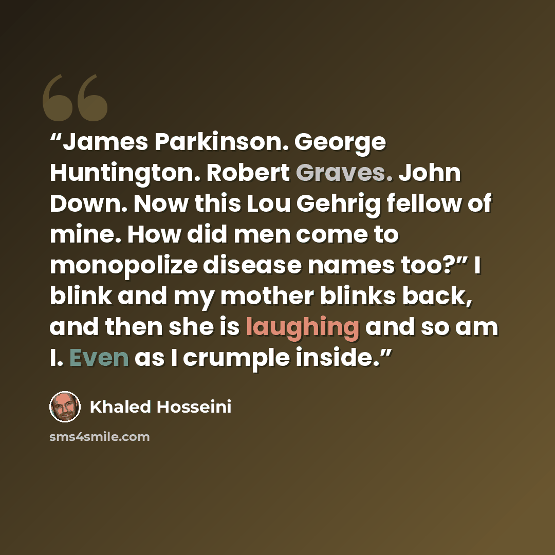 “James Parkinson. George Huntington. Robert Graves. John Down. Now this Lou Gehrig fellow of mine. How did men come to monopolize disease names too?” I blink and my mother blinks back, and then she is laughing and so am I. Even as I crumple inside.” quote by Khaled Hosseini