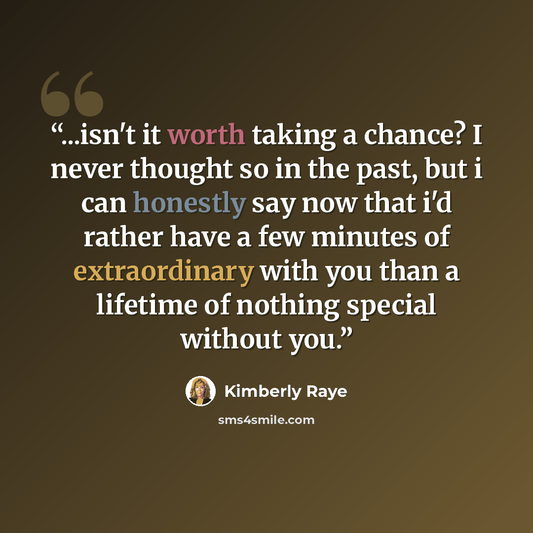 “...isn't it worth taking a chance? I never thought so in the past, but i can honestly say now that i'd rather have a few minutes of extraordinary with you than a lifetime of nothing special without you.” quote by Kimberly Raye