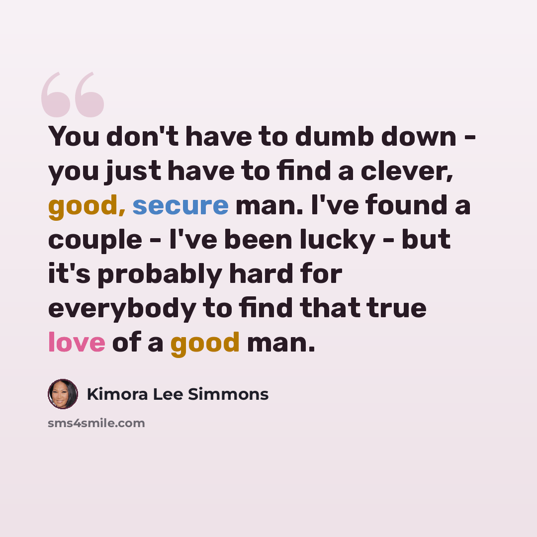 “You don't have to dumb down - you just have to find a clever, good, secure man. I've found a couple - I've been lucky - but it's probably hard for everybody to find that true love of a good man.” quote by Kimora Lee Simmons