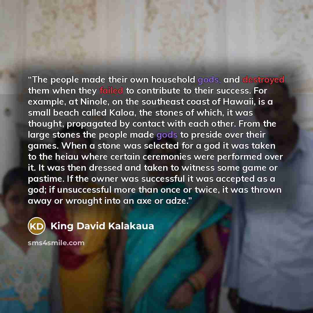 “The people made their own household gods, and destroyed them when they failed to contribute to their success. For example, at Ninole, on the southeast coast of Hawaii, is a small beach called Kaloa, the stones of which, it was thought, propagated by contact with each other. From the large stones…” quote by King David Kalakaua