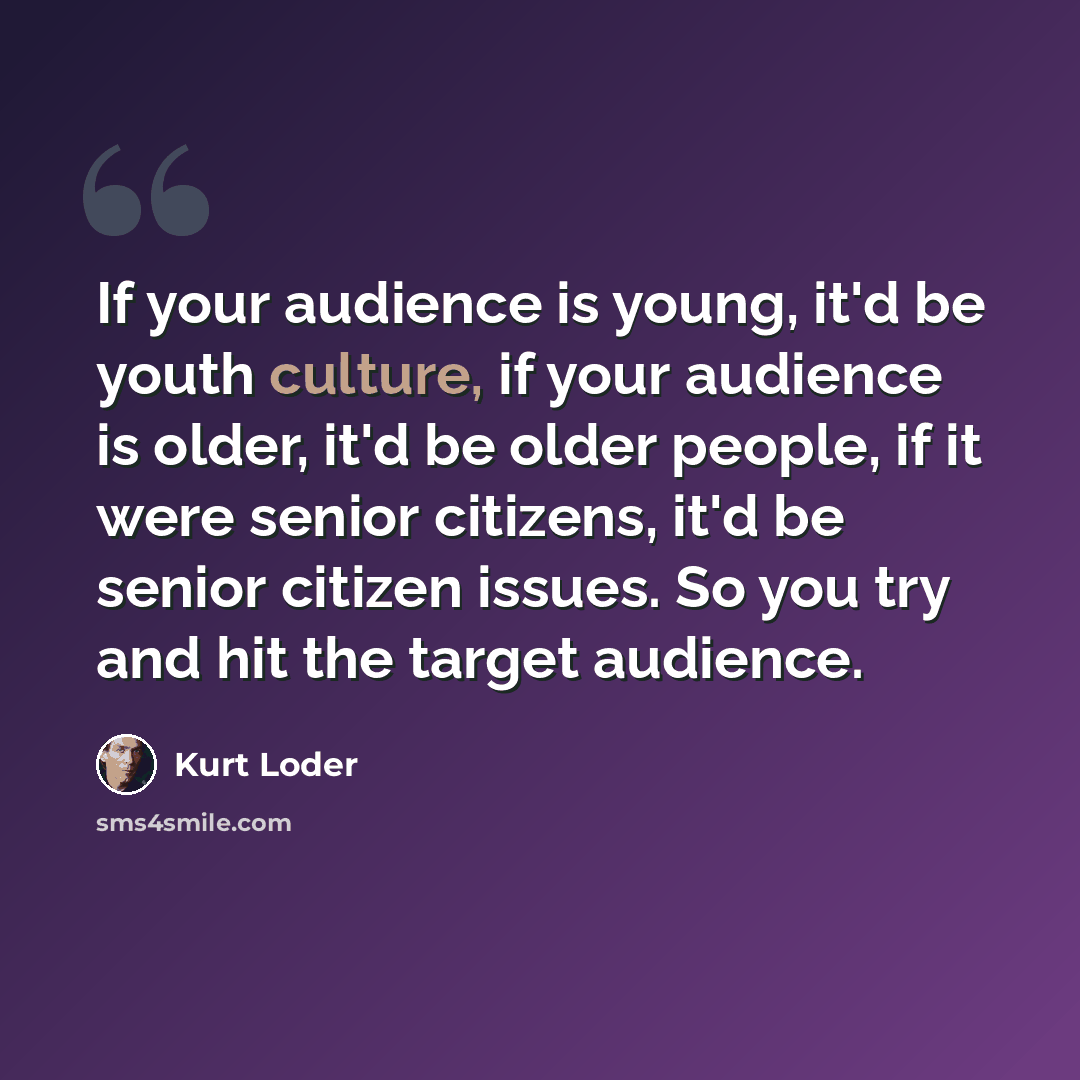 “If your audience is young, it'd be youth culture, if your audience is older, it'd be older people, if it were senior citizens, it'd be senior citizen issues. So you try and hit the target audience.” quote by Kurt Loder