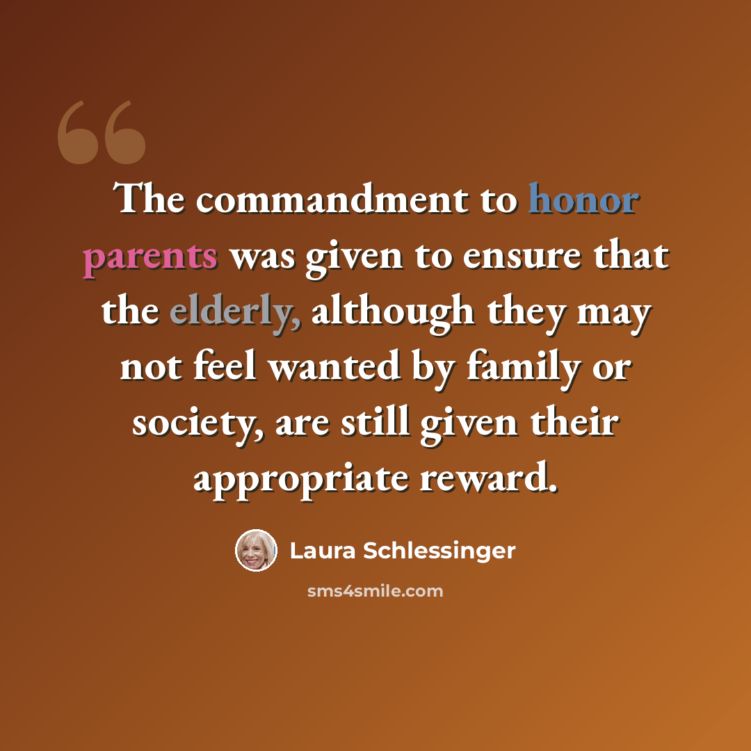 “The commandment to honor parents was given to ensure that the elderly, although they may not feel wanted by family or society, are still given their appropriate reward.” quote by Laura Schlessinger