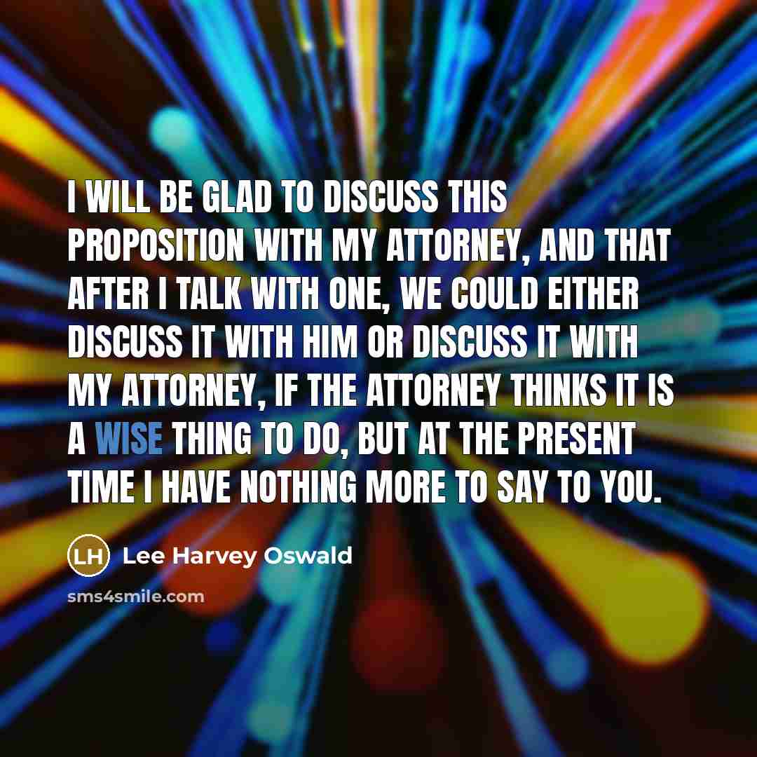 “I will be glad to discuss this proposition with my attorney, and that after I talk with one, we could either discuss it with him or discuss it with my attorney, if the attorney thinks it is a wise thing to do, but at the present time I have nothing more to say to you.” quote by Lee Harvey Oswald