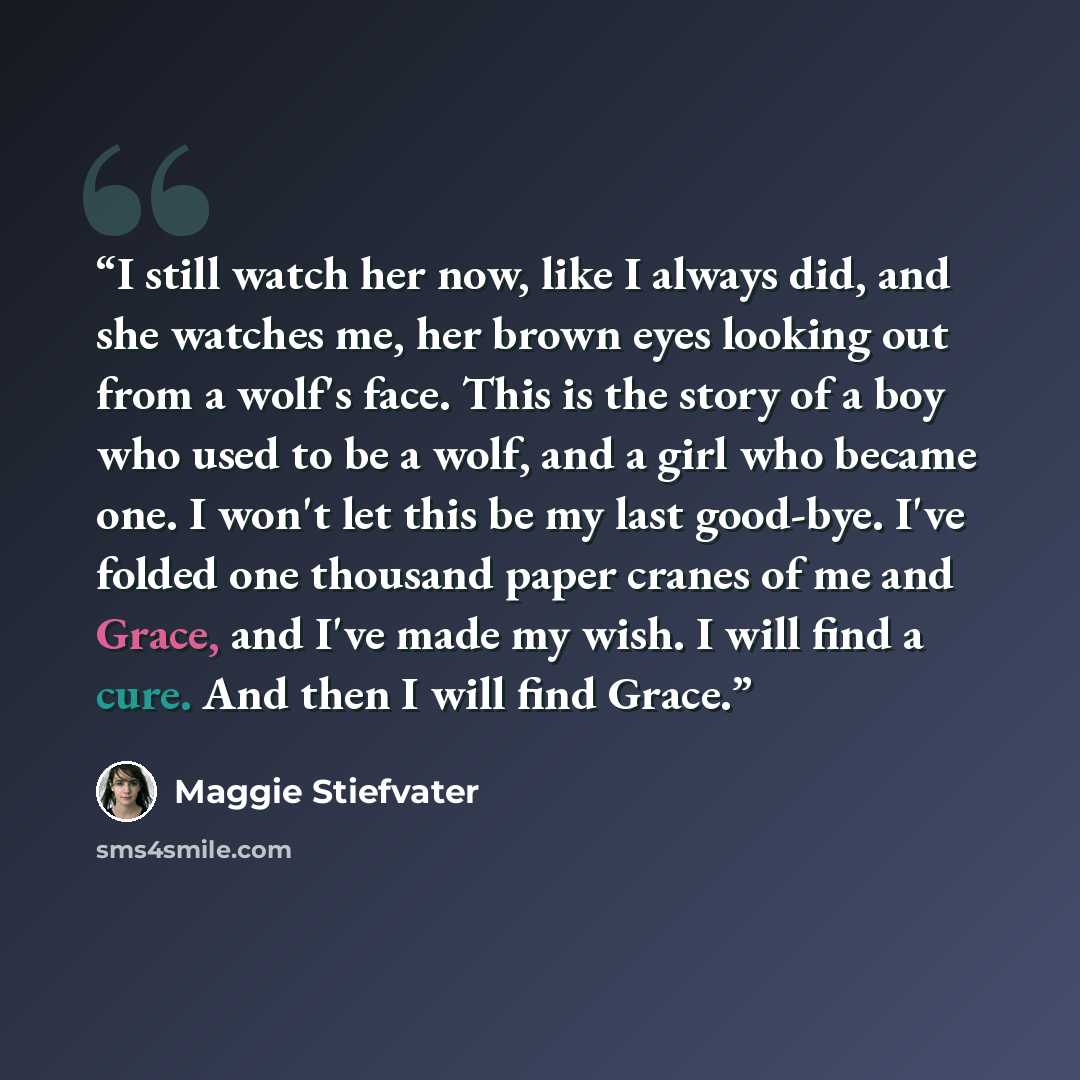 “I still watch her now, like I always did, and she watches me, her brown eyes looking out from a wolf's face. This is the story of a boy who used to be a wolf, and a girl who became one. I won't let this be my last good-bye. I've folded one thousand paper cranes of me and Grace, and I've made my…” quote by Maggie Stiefvater