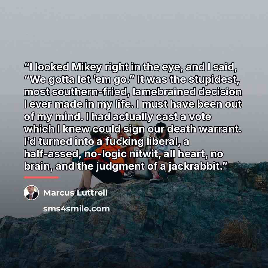 “I looked Mikey right in the eye, and I said, “We gotta let ’em go.” It was the stupidest, most southern-fried, lamebrained decision I ever made in my life. I must have been out of my mind. I had actually cast a vote which I knew could sign our death warrant. I’d turned into a fucking liberal, a…” quote by Marcus Luttrell
