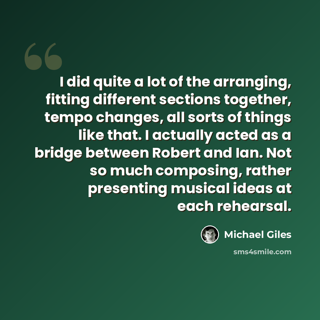 “I did quite a lot of the arranging, fitting different sections together, tempo changes, all sorts of things like that. I actually acted as a bridge between Robert and Ian. Not so much composing, rather presenting musical ideas at each rehearsal.” quote by Michael Giles