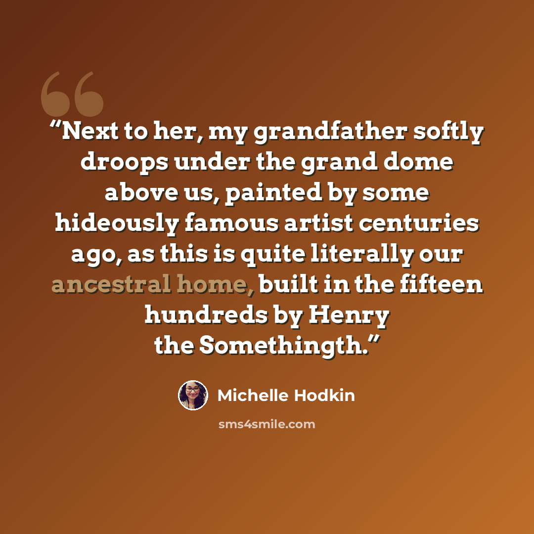 “Next to her, my grandfather softly droops under the grand dome above us, painted by some hideously famous artist centuries ago, as this is quite literally our ancestral home, built in the fifteen hundreds by Henry the Somethingth.” quote by Michelle Hodkin