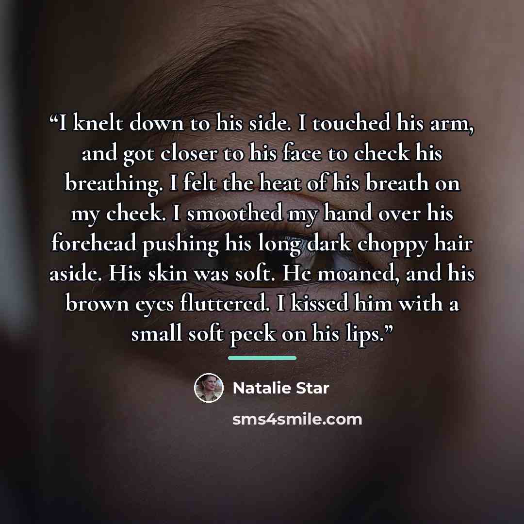 “I knelt down to his side. I touched his arm, and got closer to his face to check his breathing. I felt the heat of his breath on my cheek. I smoothed my hand over his forehead pushing his long dark choppy hair aside. His skin was soft. He moaned, and his brown eyes fluttered. I kissed him with a…” quote by Natalie Star