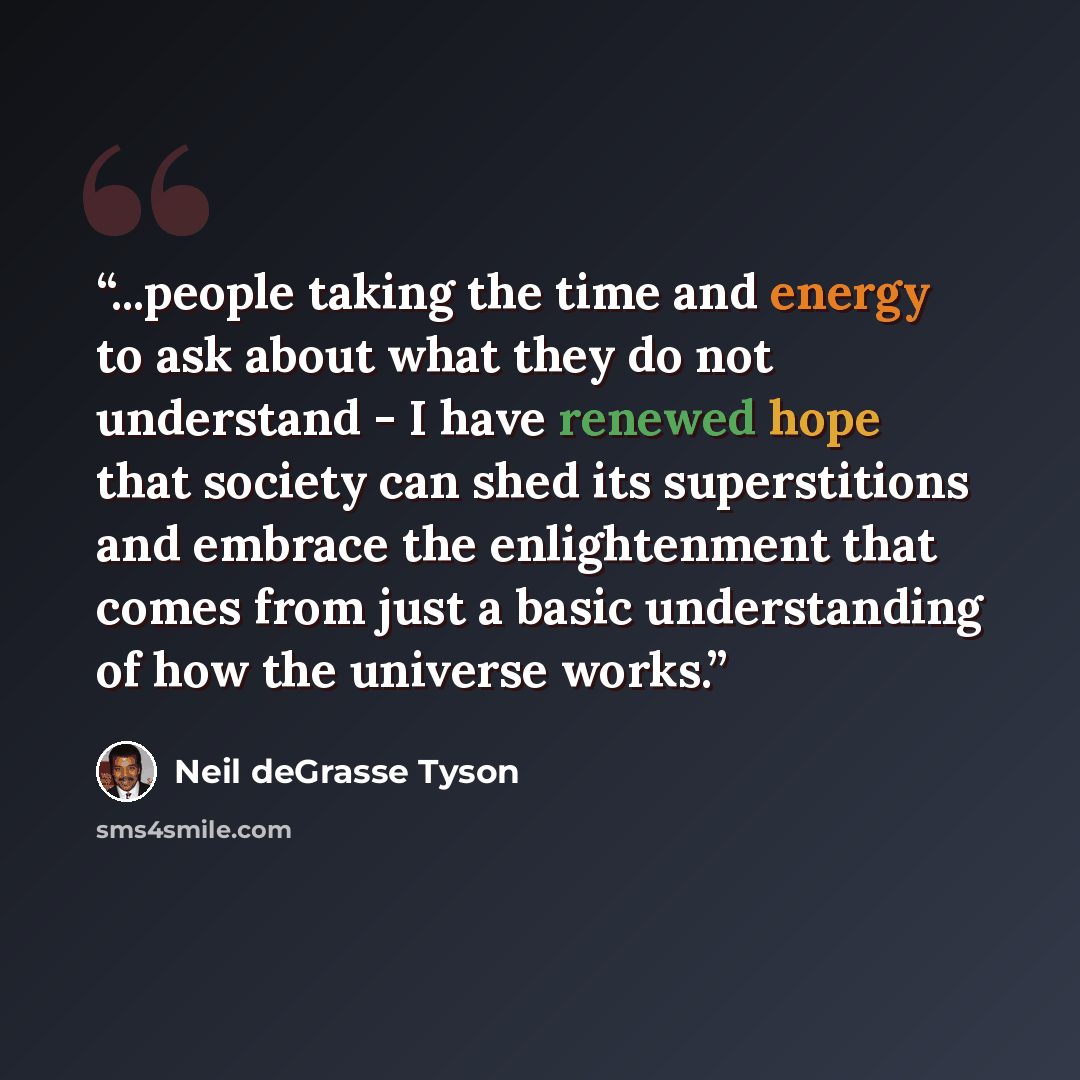 “...people taking the time and energy to ask about what they do not understand - I have renewed hope that society can shed its superstitions and embrace the enlightenment that comes from just a basic understanding of how the universe works.” quote by Neil deGrasse Tyson