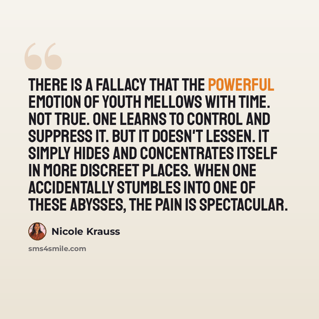 “There is a fallacy that the powerful emotion of youth mellows with time. Not true. One learns to control and suppress it. But it doesn't lessen. It simply hides and concentrates itself in more discreet places. When one accidentally stumbles into one of these abysses, the pain is spectacular.” quote by Nicole Krauss