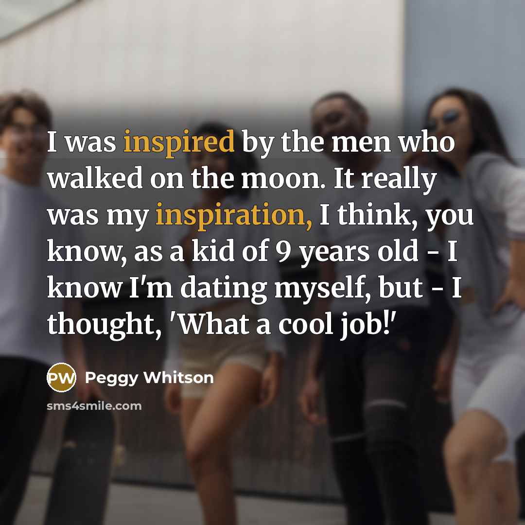 “I was inspired by the men who walked on the moon. It really was my inspiration, I think, you know, as a kid of 9 years old - I know I'm dating myself, but - I thought, 'What a cool job!'” quote by Peggy Whitson