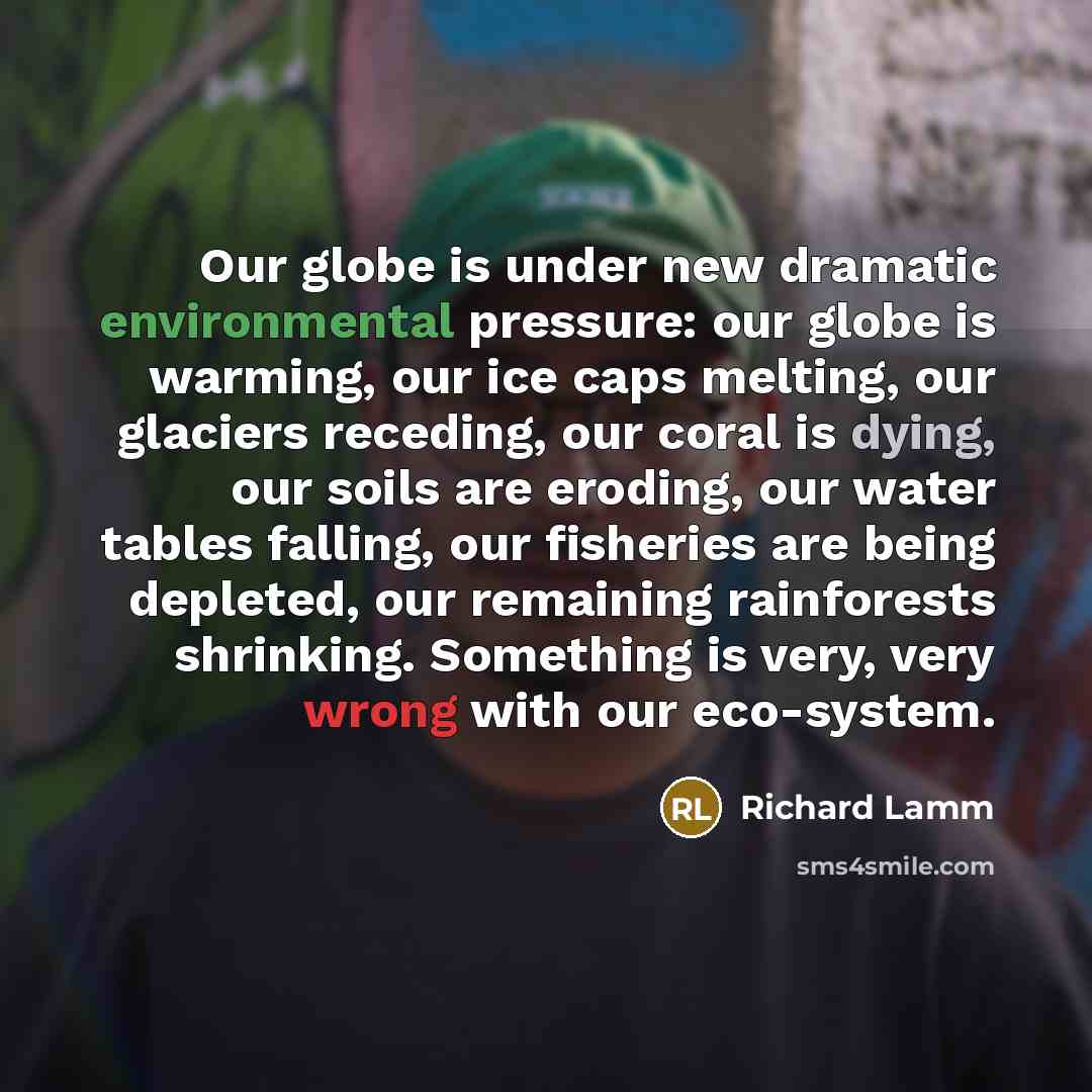 “Our globe is under new dramatic environmental pressure: our globe is warming, our ice caps melting, our glaciers receding, our coral is dying, our soils are eroding, our water tables falling, our fisheries are being depleted, our remaining rainforests shrinking. Something is very, very wrong with…” quote by Richard Lamm