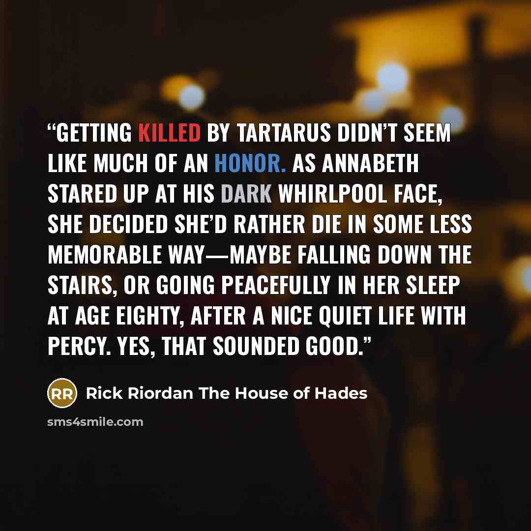 “GETTING KILLED BY TARTARUS didn’t seem like much of an honor. As Annabeth stared up at his dark whirlpool face, she decided she’d rather die in some less memorable way—maybe falling down the stairs, or going peacefully in her sleep at age eighty, after a nice quiet life with Percy. Yes, that…” quote by Rick Riordan The House of Hades