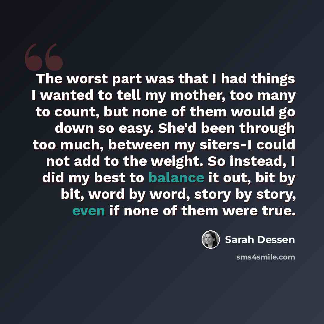 “The worst part was that I had things I wanted to tell my mother, too many to count, but none of them would go down so easy. She'd been through too much, between my siters-I could not add to the weight. So instead, I did my best to balance it out, bit by bit, word by word, story by story, even if…” quote by Sarah Dessen