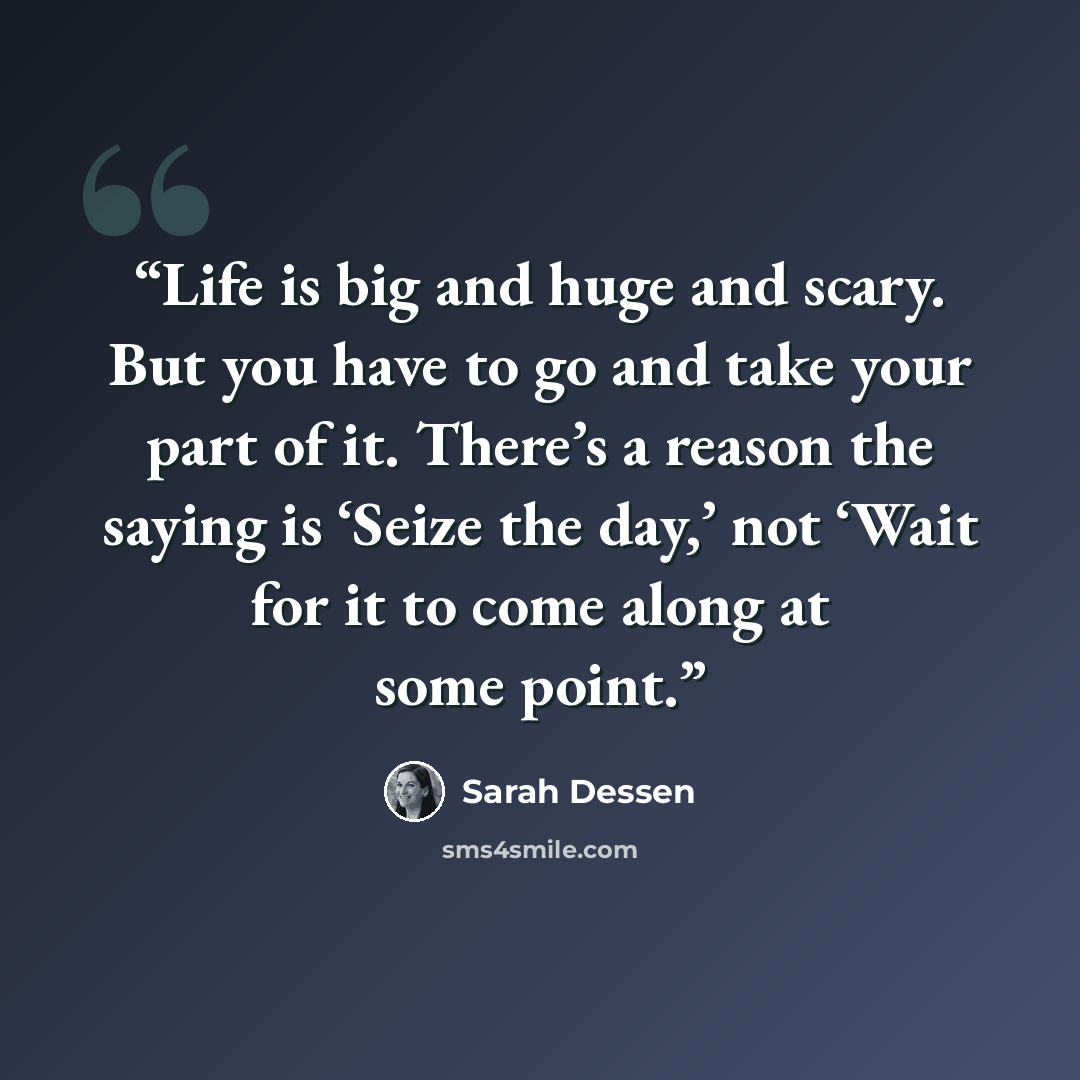 “Life is big and huge and scary. But you have to go and take your part of it. There’s a reason the saying is ‘Seize the day,’ not ‘Wait for it to come along at some point.” quote by Sarah Dessen