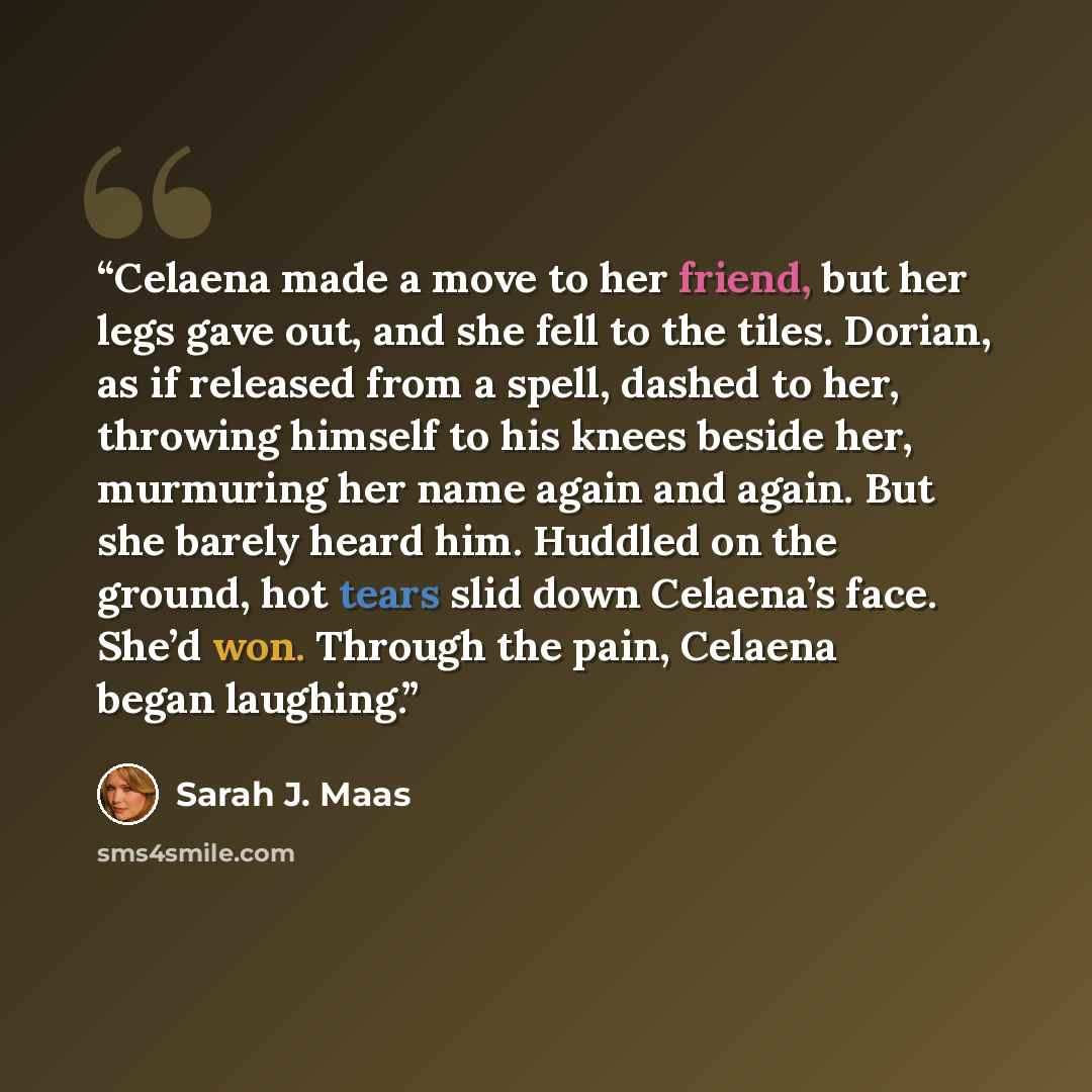 “Celaena made a move to her friend, but her legs gave out, and she fell to the tiles. Dorian, as if released from a spell, dashed to her, throwing himself to his knees beside her, murmuring her name again and again. But she barely heard him. Huddled on the ground, hot tears slid down Celaena’s…” quote by Sarah J. Maas