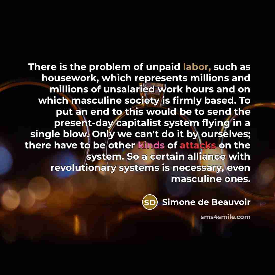 “There is the problem of unpaid labor, such as housework, which represents millions and millions of unsalaried work hours and on which masculine society is firmly based. To put an end to this would be to send the present-day capitalist system flying in a single blow. Only we can't do it by…” quote by Simone de Beauvoir