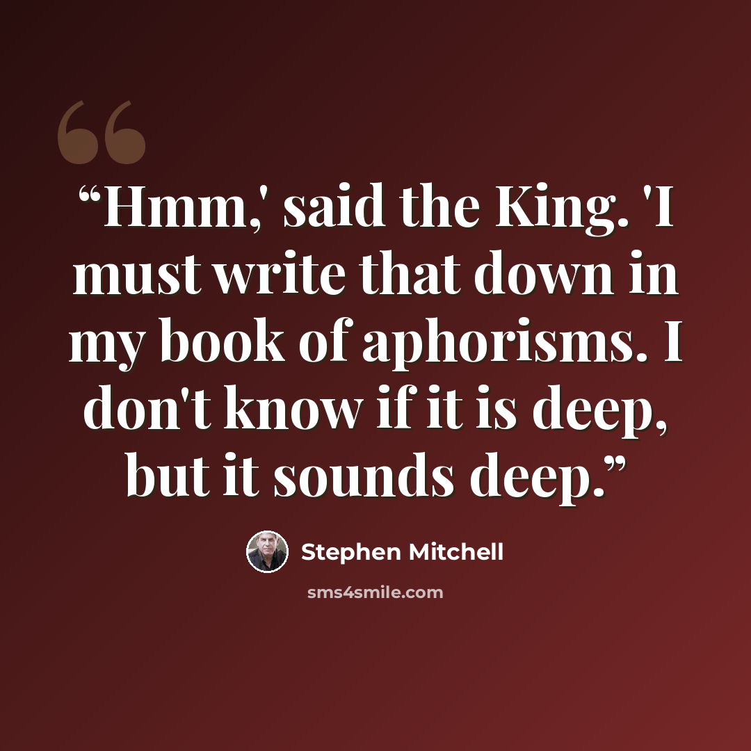 “Hmm,' said the King. 'I must write that down in my book of aphorisms. I don't know if it is deep, but it sounds deep.” quote by Stephen Mitchell