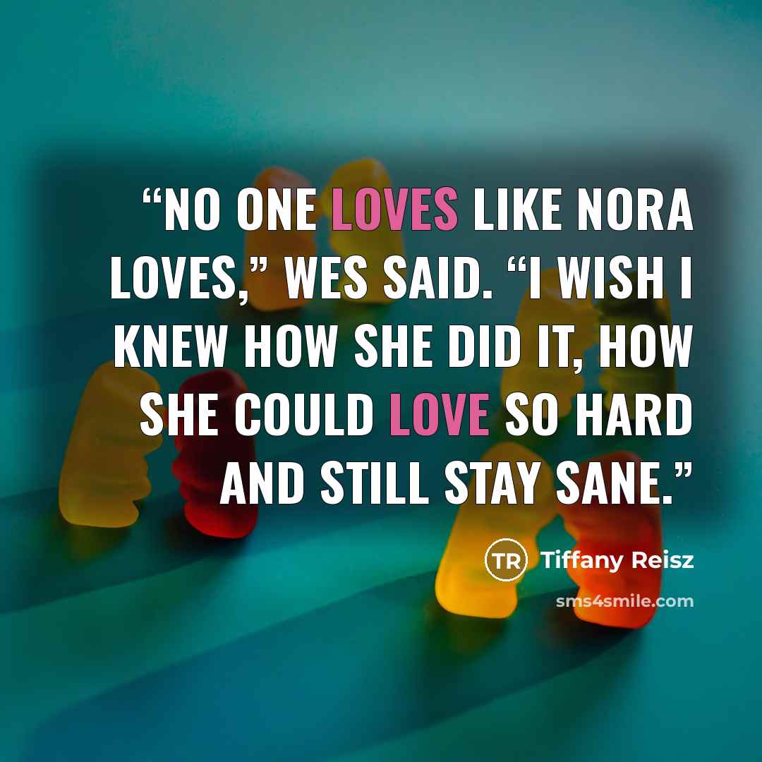 “No one loves like Nora loves,” Wes said. “I wish I knew how she did it, how she could love so hard and still stay sane.” quote by Tiffany Reisz