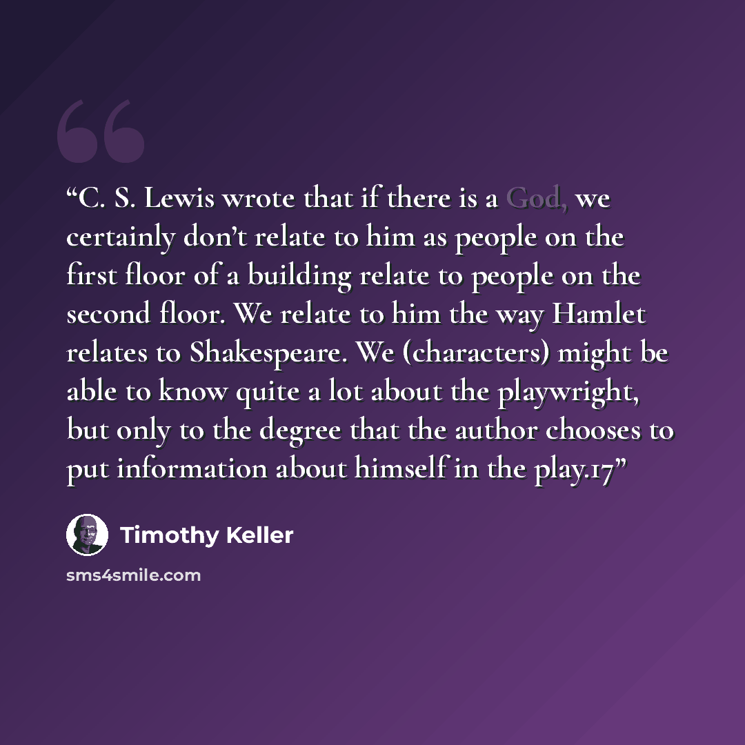 “C. S. Lewis wrote that if there is a God, we certainly don’t relate to him as people on the first floor of a building relate to people on the second floor. We relate to him the way Hamlet relates to Shakespeare. We (characters) might be able to know quite a lot about the playwright, but only to…” quote by Timothy Keller