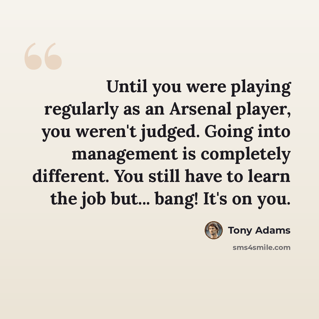 “Until you were playing regularly as an Arsenal player, you weren't judged. Going into management is completely different. You still have to learn the job but... bang! It's on you.” quote by Tony Adams