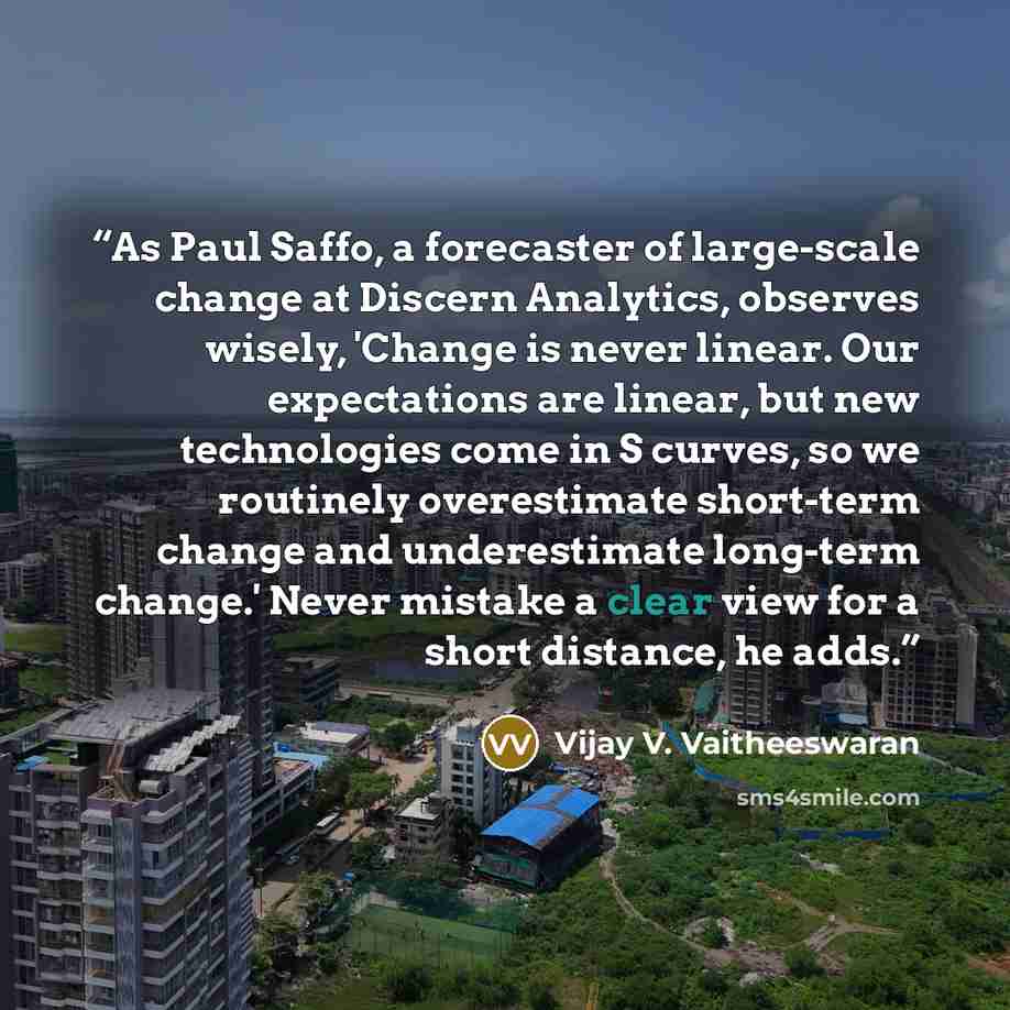 “As Paul Saffo, a forecaster of large-scale change at Discern Analytics, observes wisely, 'Change is never linear. Our expectations are linear, but new technologies come in S curves, so we routinely overestimate short-term change and underestimate long-term change.' Never mistake a clear view for a…” quote by Vijay V. Vaitheeswaran