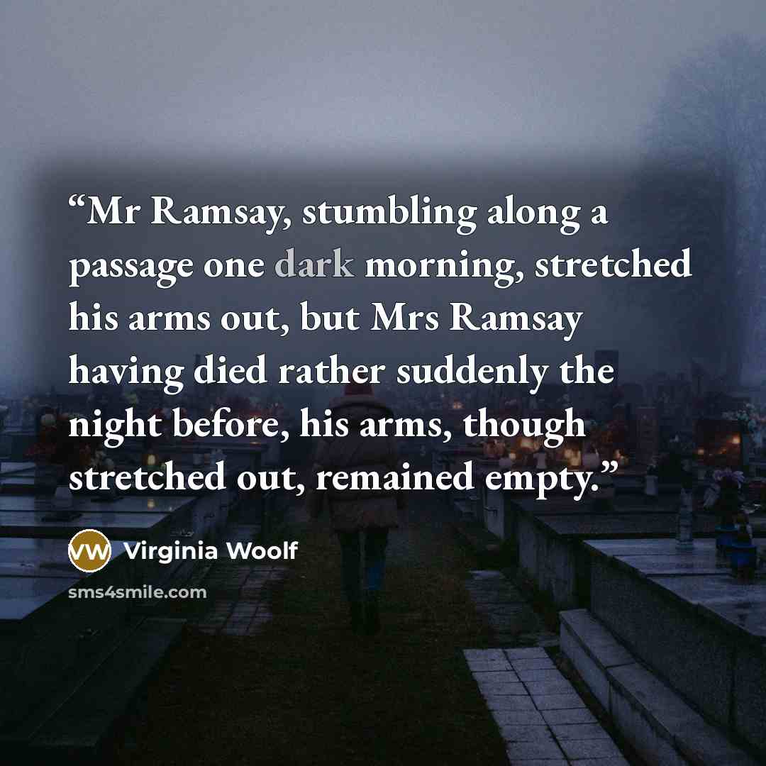 “Mr Ramsay, stumbling along a passage one dark morning, stretched his arms out, but Mrs Ramsay having died rather suddenly the night before, his arms, though stretched out, remained empty.” quote by Virginia Woolf