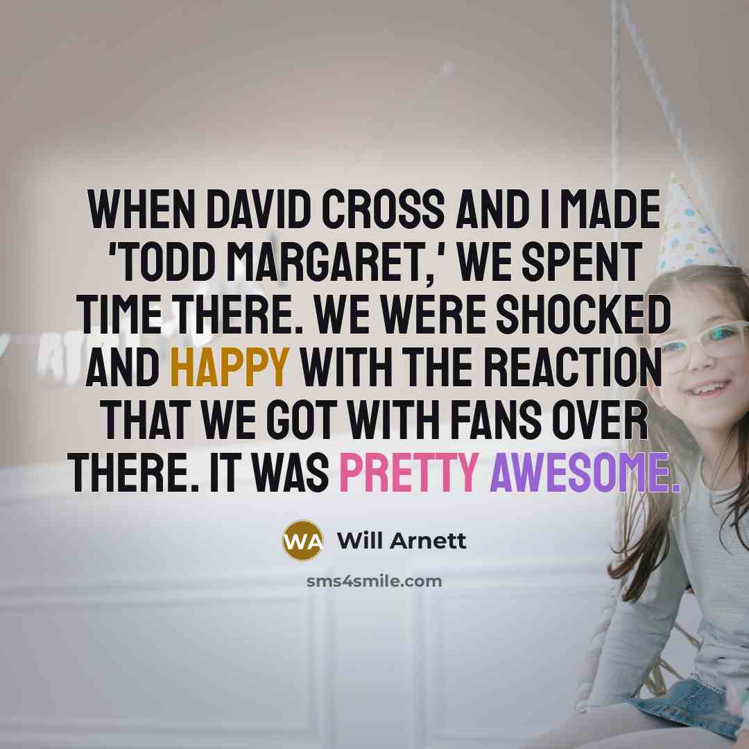 “When David Cross and I made 'Todd Margaret,' we spent time there. We were shocked and happy with the reaction that we got with fans over there. It was pretty awesome.” quote by Will Arnett