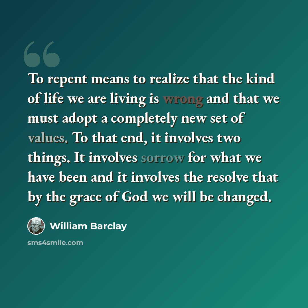 “To repent means to realize that the kind of life we are living is wrong and that we must adopt a completely new set of values. To that end, it involves two things. It involves sorrow for what we have been and it involves the resolve that by the grace of God we will be changed.” quote by William Barclay