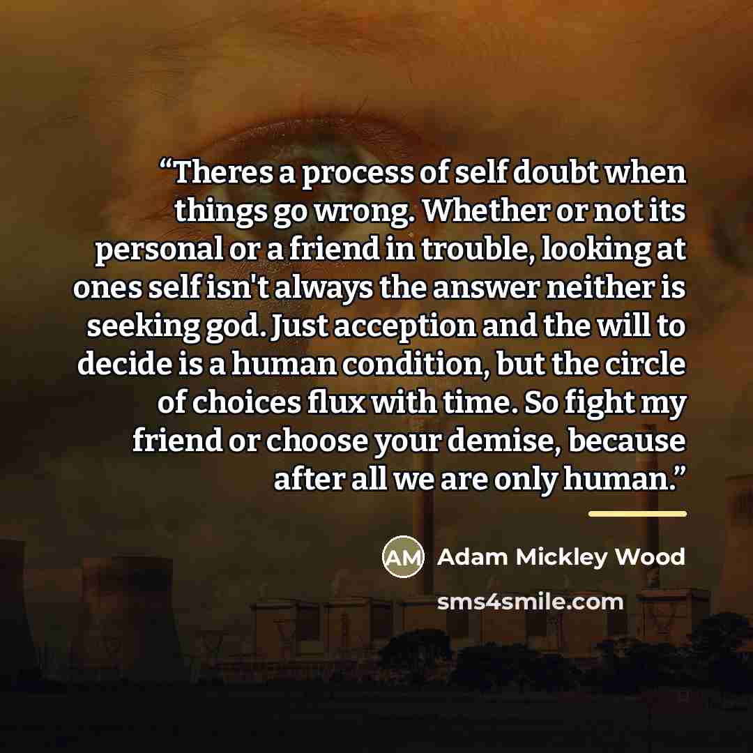 “Theres a process of self doubt when things go wrong. Whether or not its personal or a friend in trouble, looking at ones self isn't always the answer neither is seeking god. Just acception and the will to decide is a human condition, but the circle of choices flux with time. So fight my friend or…” quote by Adam Mickley Wood