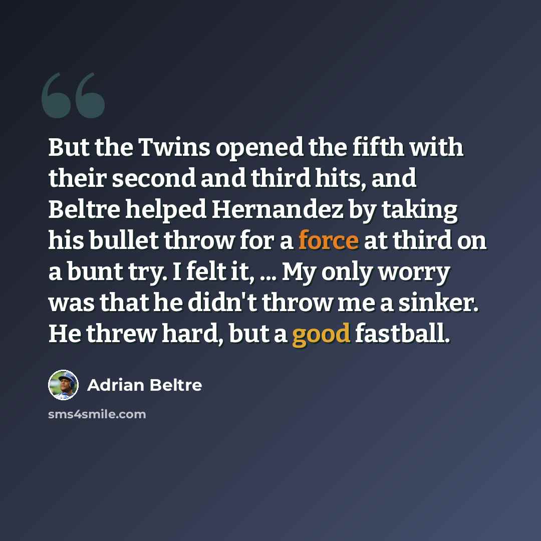 “But the Twins opened the fifth with their second and third hits, and Beltre helped Hernandez by taking his bullet throw for a force at third on a bunt try. I felt it, ... My only worry was that he didn't throw me a sinker. He threw hard, but a good fastball.” quote by Adrian Beltre