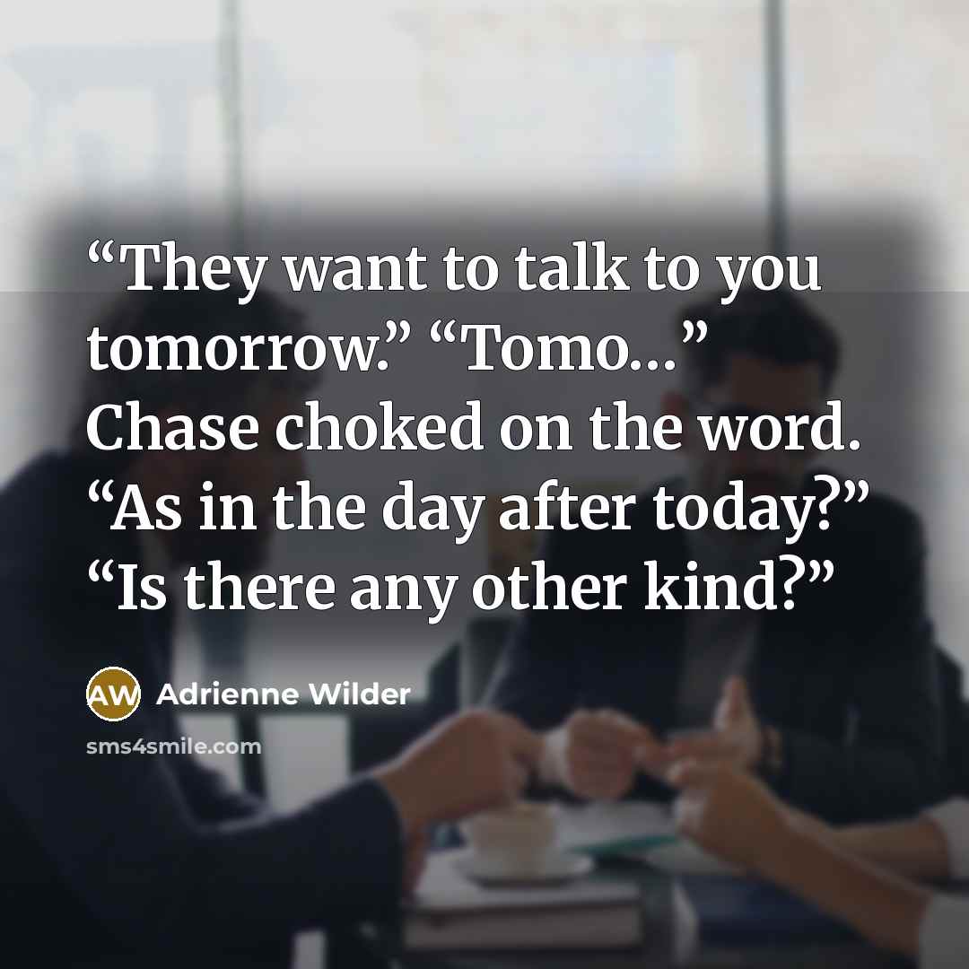 “They want to talk to you tomorrow.” “Tomo…” Chase choked on the word. “As in the day after today?” “Is there any other kind?” quote by Adrienne Wilder