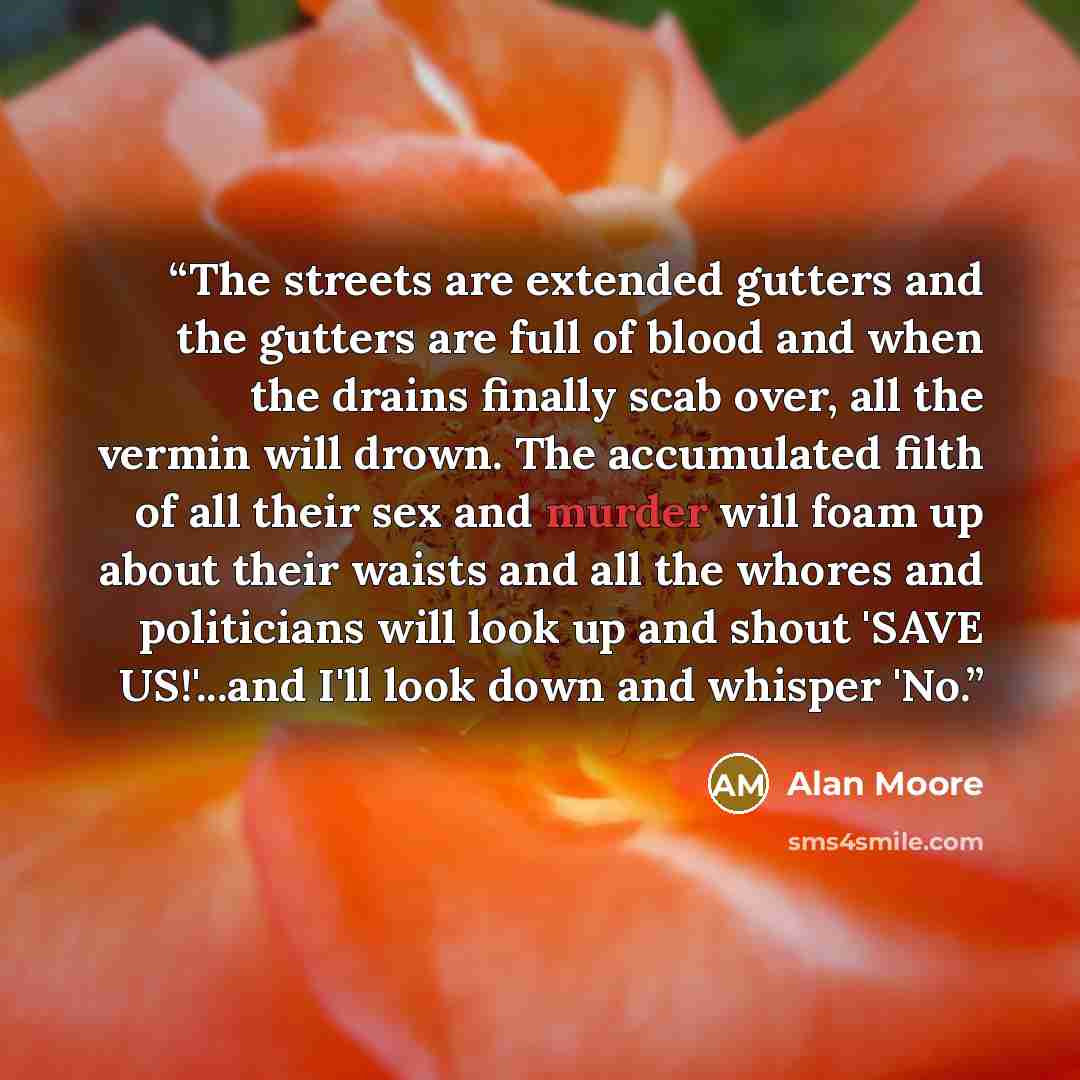 “The streets are extended gutters and the gutters are full of blood and when the drains finally scab over, all the vermin will drown. The accumulated filth of all their sex and murder will foam up about their waists and all the whores and politicians will look up and shout 'SAVE US!'...and I'll…” quote by Alan Moore
