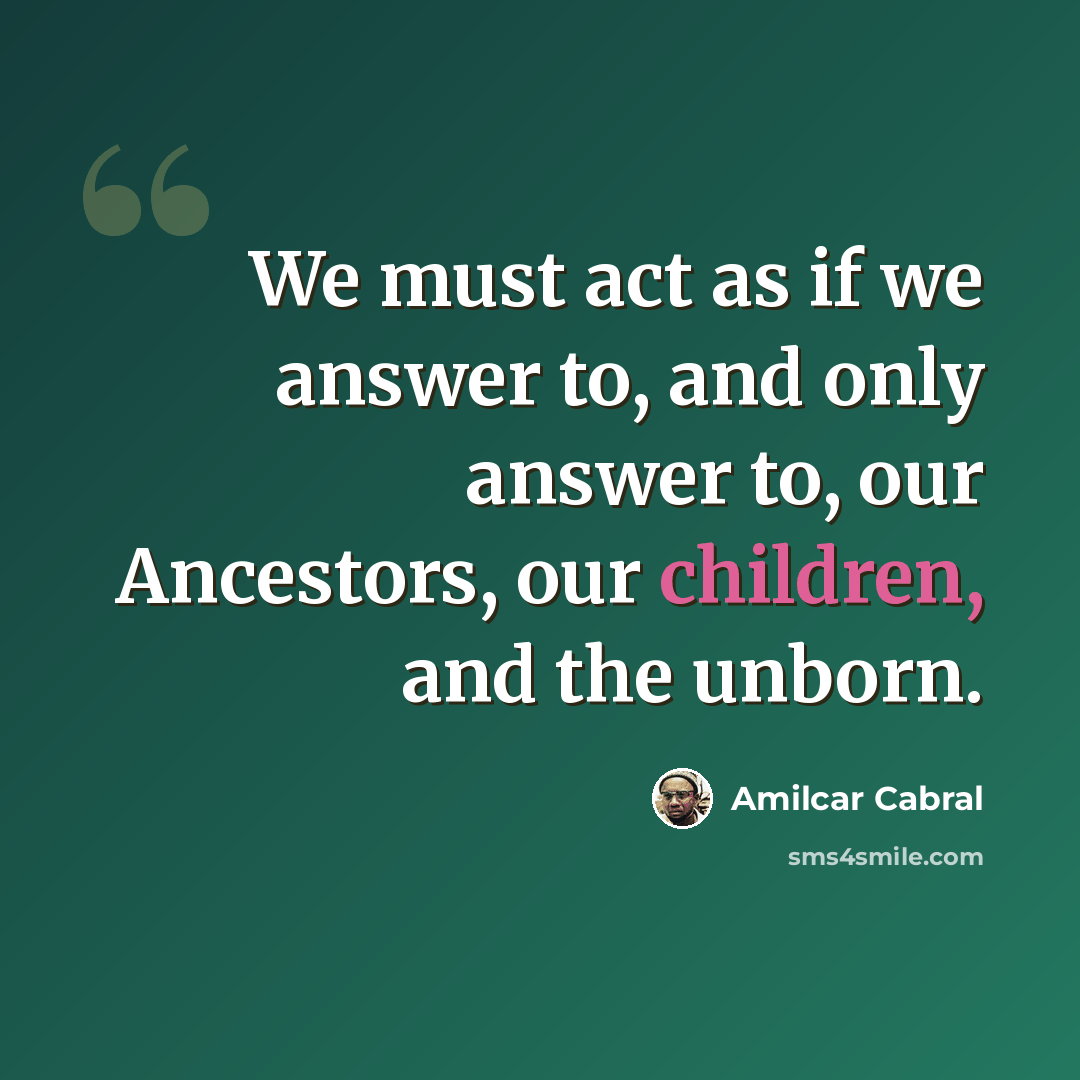 “We must act as if we answer to, and only answer to, our Ancestors, our children, and the unborn.” quote by Amilcar Cabral