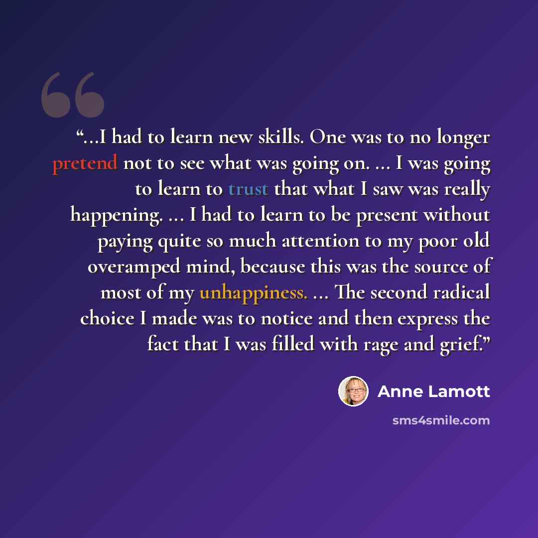 “...I had to learn new skills. One was to no longer pretend not to see what was going on. ... I was going to learn to trust that what I saw was really happening. ... I had to learn to be present without paying quite so much attention to my poor old overamped mind, because this was the source of…” quote by Anne Lamott