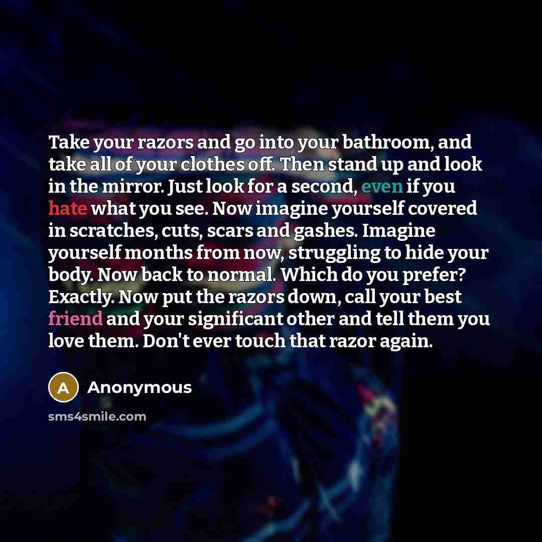 “Take your razors and go into your bathroom, and take all of your clothes off. Then stand up and look in the mirror. Just look for a second, even if you hate what you see. Now imagine yourself covered in scratches, cuts, scars and gashes. Imagine yourself months from now, struggling to hide your…” quote by Anonymous