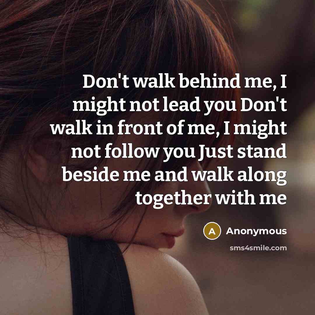 “Don't walk behind me, I might not lead you Don't walk in front of me, I might not follow you Just stand beside me and walk along together with me” quote by Anonymous