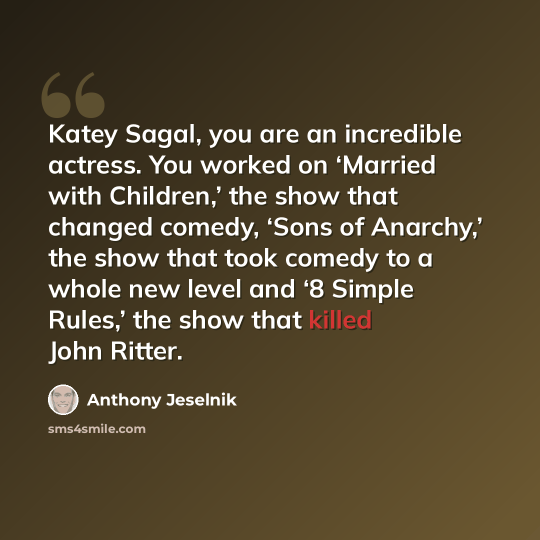 “Katey Sagal, you are an incredible actress. You worked on ‘Married with Children,’ the show that changed comedy, ‘Sons of Anarchy,’ the show that took comedy to a whole new level and ‘8 Simple Rules,’ the show that killed John Ritter.” quote by Anthony Jeselnik