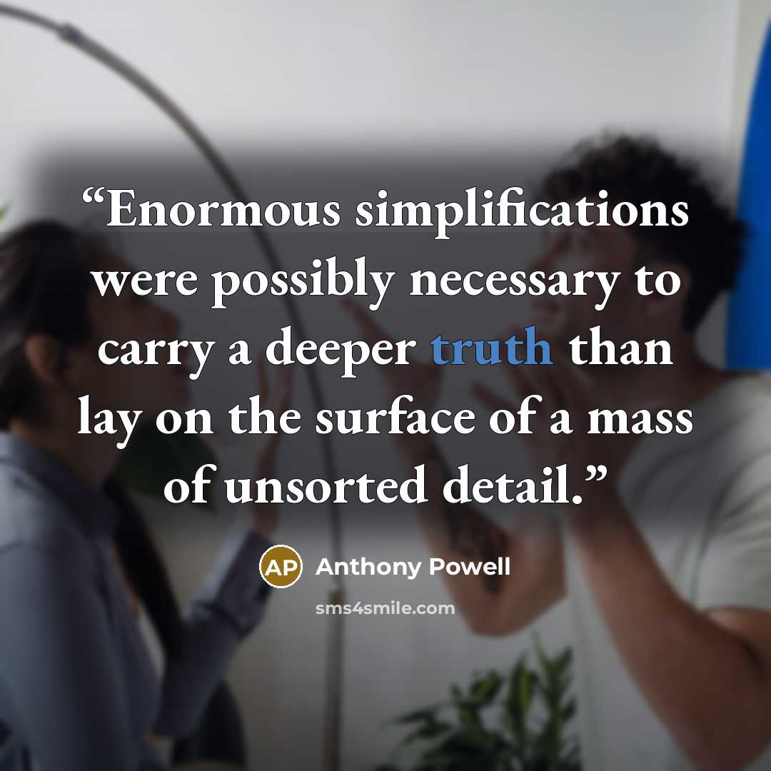 “Enormous simplifications were possibly necessary to carry a deeper truth than lay on the surface of a mass of unsorted detail.” quote by Anthony Powell
