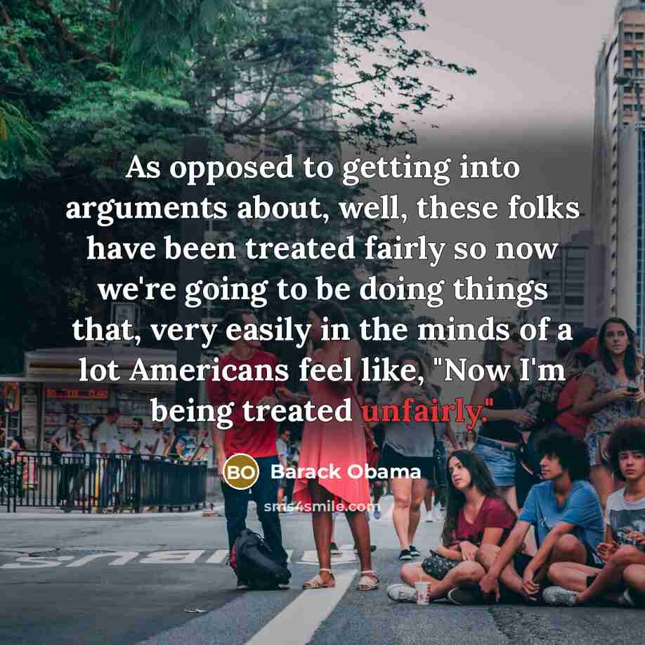 “As opposed to getting into arguments about, well, these folks have been treated fairly so now we're going to be doing things that, very easily in the minds of a lot Americans feel like, "Now I'm being treated unfairly."” quote by Barack Obama