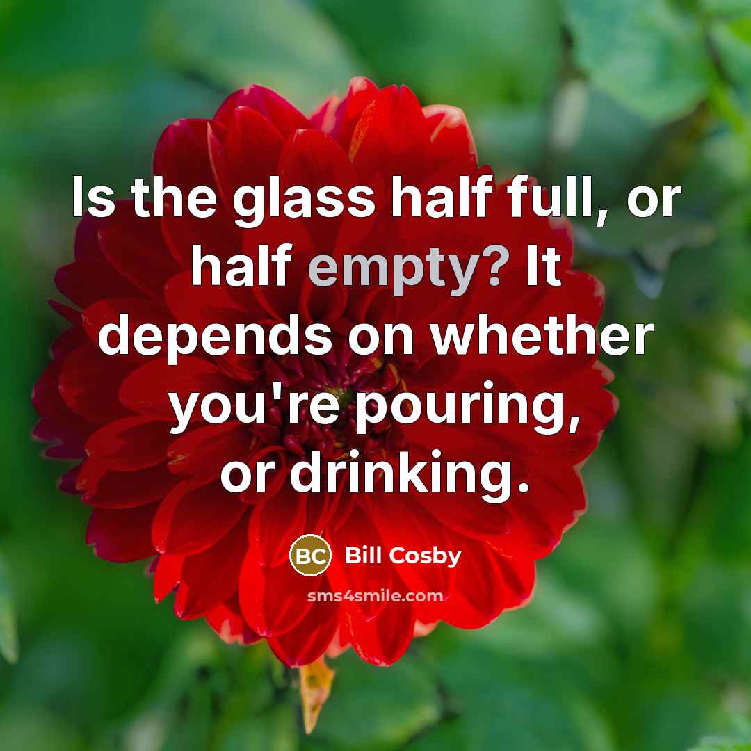 “Is the glass half full, or half empty? It depends on whether you're pouring, or drinking.” quote by Bill Cosby