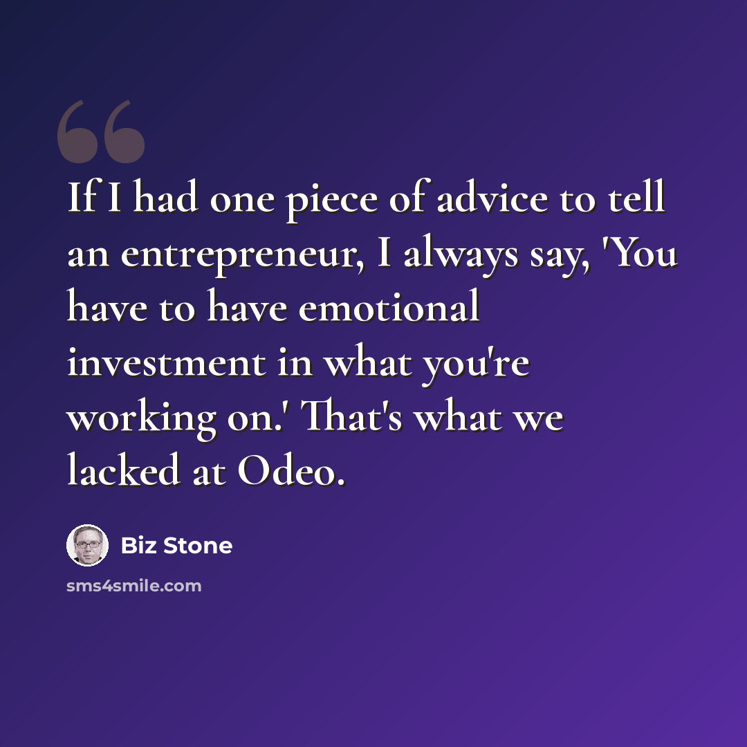“If I had one piece of advice to tell an entrepreneur, I always say, 'You have to have emotional investment in what you're working on.' That's what we lacked at Odeo.” quote by Biz Stone