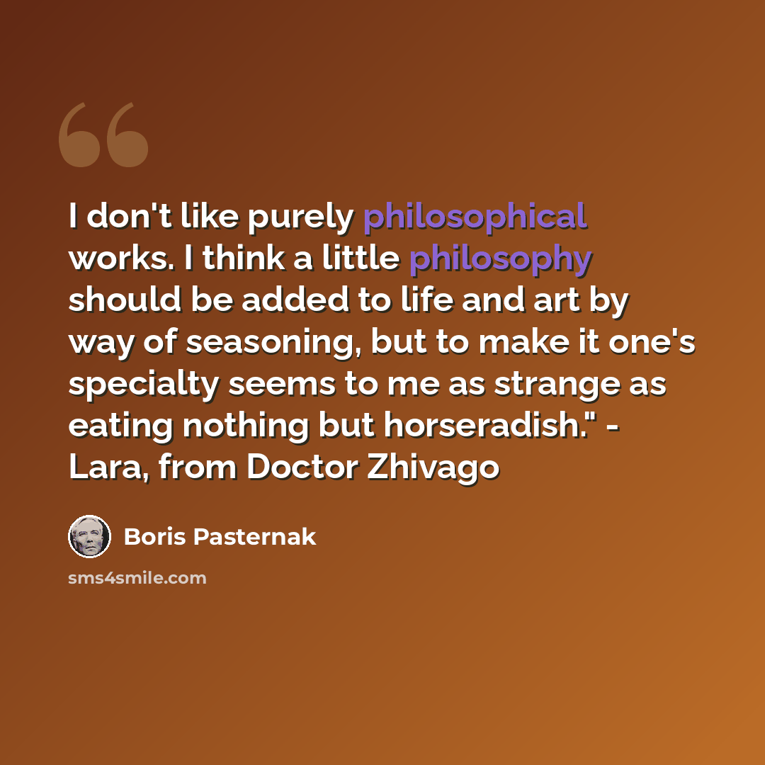 “I don't like purely philosophical works. I think a little philosophy should be added to life and art by way of seasoning, but to make it one's specialty seems to me as strange as eating nothing but horseradish." - Lara, from Doctor Zhivago” quote by Boris Pasternak
