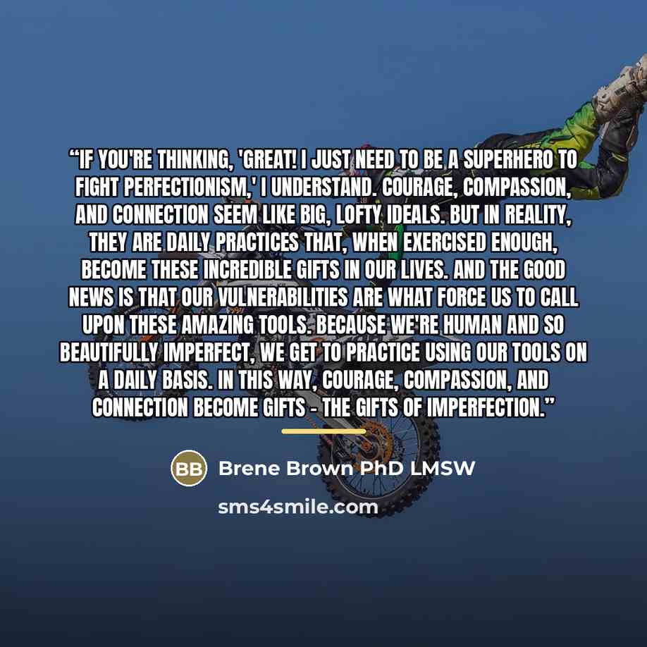 “If you're thinking, 'Great! I just need to be a superhero to fight perfectionism,' I understand. Courage, compassion, and connection seem like big, lofty ideals. But in reality, they are daily practices that, when exercised enough, become these incredible gifts in our lives. And the good news is…” quote by Brene Brown PhD LMSW
