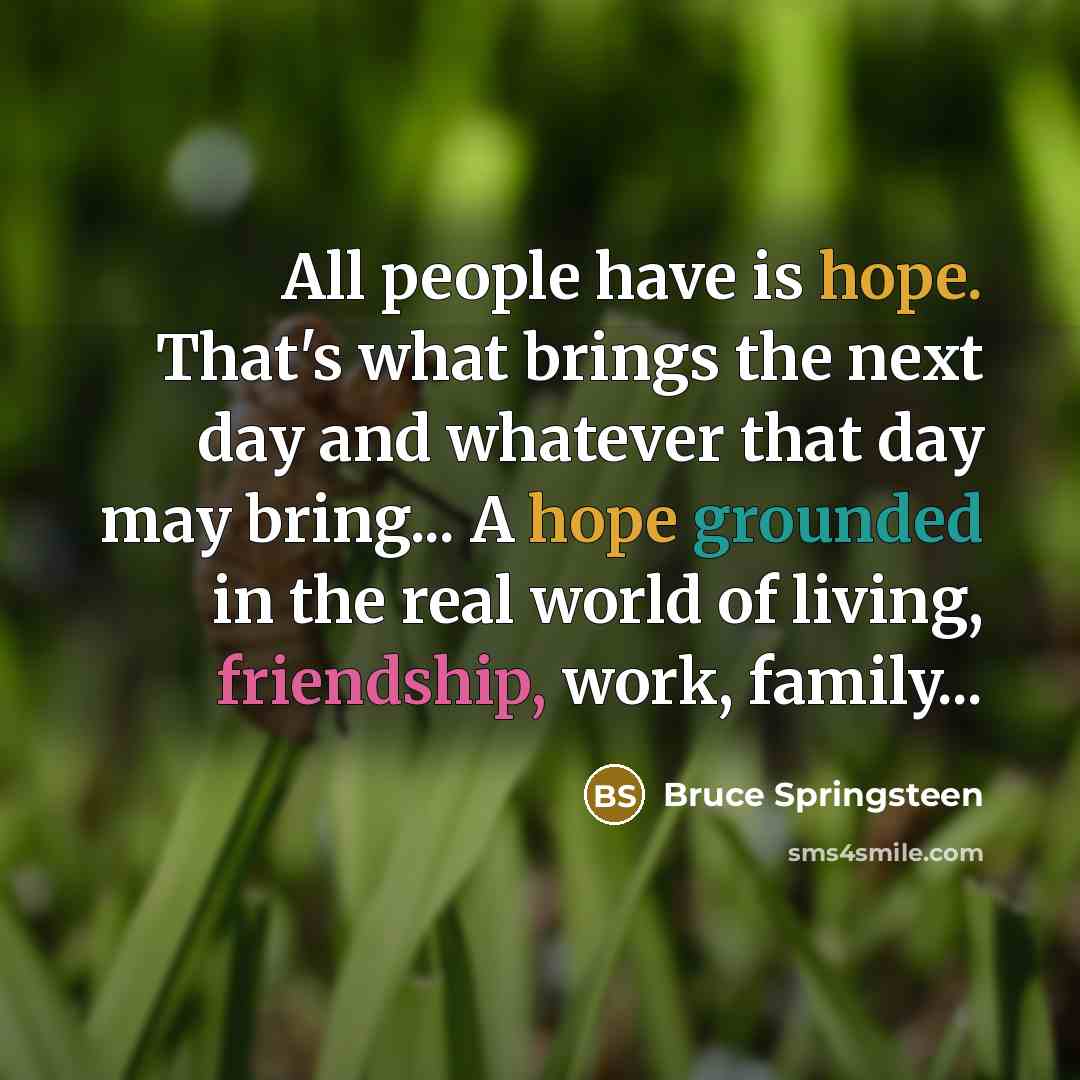 “All people have is hope. That's what brings the next day and whatever that day may bring... A hope grounded in the real world of living, friendship, work, family...” quote by Bruce Springsteen
