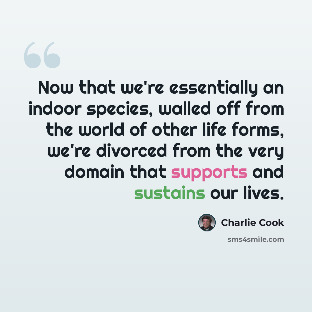 “Now that we're essentially an indoor species, walled off from the world of other life forms, we're divorced from the very domain that supports and sustains our lives.” quote by Charlie Cook