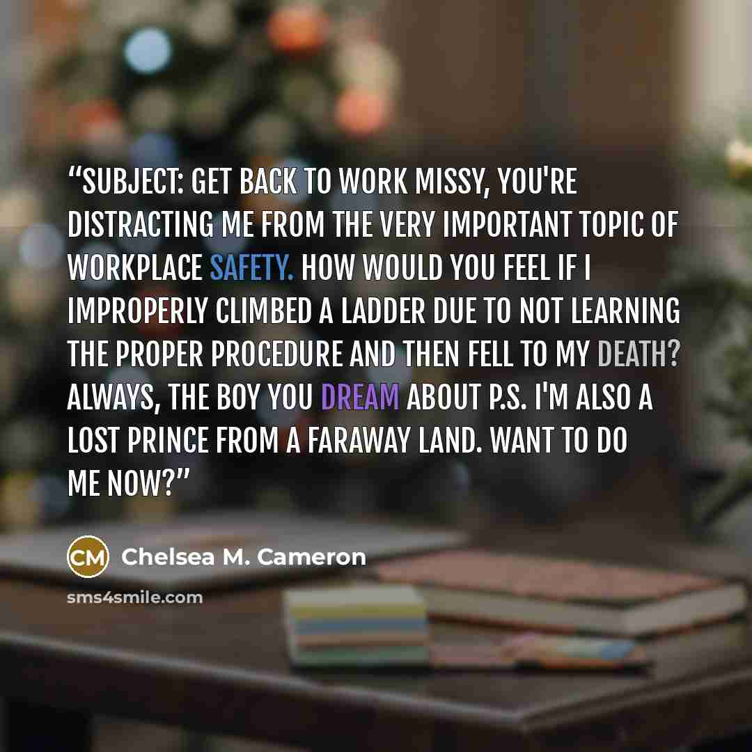 “Subject: Get back to work Missy, You're distracting me from the very important topic of workplace safety. How would you feel if I improperly climbed a ladder due to not learning the proper procedure and then fell to my death? Always, The Boy You Dream About P.S. I'm also a lost prince from a…” quote by Chelsea M. Cameron